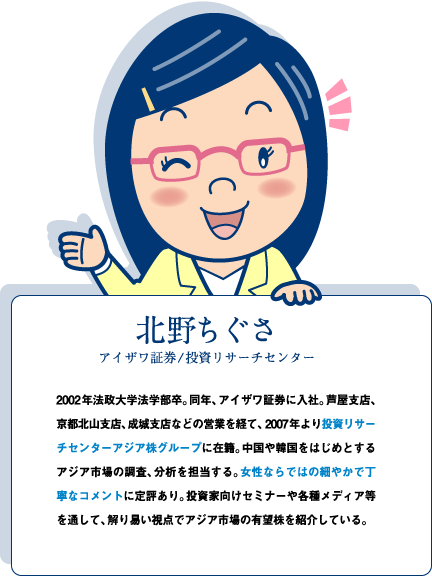 【北野ちぐさ アイザワ証券/投資リサーチセンター】2002年法政大学法学部卒。同年、アイザワ証券に入社。芦屋支店、京都北山支店、成城支店などの営業を経て、2007年より投資リサーチセンターアジア株グループに在籍。中国や韓国をはじめとするアジア市場の調査、分析を担当する。女性ならではの細やかで丁寧なコメントに定評あり。投資家向けセミナーや各種メディア等を通して、解り易い視点でアジア市場の有望株を紹介している。