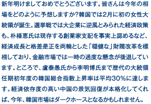 新年明けましておめでとうございます。皆さんは今年の相場をどのように予想しますか？韓国では2月に初の女性大統領が誕生。選挙戦では大企業に逆風とみられた経済政策も、朴槿恵氏は現存する創業家支配を事実上認めるなど、経済成長と格差是正を両輪とした「穏健な」財閥改革を標榜しており、金融市場では一時の過度な懸念が後退しています。ところで、盧泰愚氏から李明博氏まで歴代の大統領任期初年度の韓国総合指数上昇率は平均30％に達します。経済依存度の高い中国の景気回復が本格化してくれば、今年、韓国市場はダークホースとなるかもしれません。