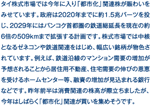 タイ株式市場では今年に入り「都市化」関連株が賑わいをみせています。政府は2020年までに約1.5兆バーツを投じ、2029年にはバンコク首都圏の鉄道総延長を現在の約6倍の509kmまで拡張する計画です。株式市場では中核となるゼネコンや鉄道関連をはじめ、幅広い銘柄が物色されています。例えば、鉄道沿線のマンション需要の増加が予想されることから居住用不動産、住宅需要の伸びの恩恵を受けるホームセンター等、融資の増加が見込まれる銀行などです。昨年前半は消費関連の株高が際立ちましたが、今年はしばらく「都市化」関連が買いを集めそうです。