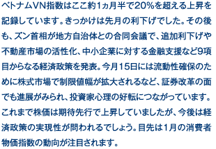 ベトナムVN指数はここ約1ヵ月半で20％を超える上昇を記録しています。きっかけは先月の利下げでした。その後も、ズン首相が地方自治体との合同会議で、追加利下げや不動産市場の活性化、中小企業に対する金融支援など9項目からなる経済政策を発表。今月15日には流動性確保のために株式市場で制限値幅が拡大されるなど、証券改革の面でも進展がみられ、投資家心理の好転につながっています。これまで株価は期待先行で上昇していましたが、今後は経済政策の実現性が問われるでしょう。目先は1月の消費者物価指数の動向が注目されます。