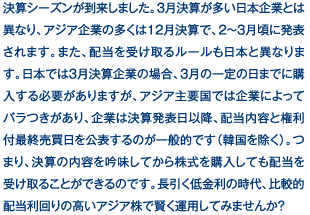 決算シーズンが到来しました。3月決算が多い日本企業とは異なり、アジア企業の多くは12月決算で、2～3月頃に発表されます。また、配当を受け取るルールも日本と異なります。日本では3月決算企業の場合、3月の一定の日までに購入する必要がありますが、アジア主要国では企業によってバラつきがあり、企業は決算発表日以降、配当内容と権利付最終売買日を公表するのが一般的です（韓国を除く）。つまり、決算の内容を吟味してから株式を購入しても配当を受け取ることができるのです。長引く低金利の時代、比較的配当利回りの高いアジア株で賢く運用してみませんか？