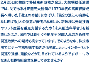 2月25日に韓国で朴槿恵新政権が発足。大統領就任演説では、父である朴正熙元大統領が1970年代の高度経済成長へ導いた「漢江の奇跡」になぞり、「第2の漢江の奇跡をなし遂げる」との決意が表明されました。新政権は先端技術やソフト産業を重点支援するため「未来創造科学省」を新設したほか、国内では長引く不動産不況底入れのため住宅関連政策への期待も高まっています。そのような中、株式市場ではテーマ株を探す動きが活発化。足元、インターネット関連や通信、建設などが注目されているようですが…。みなさんも勝ち組企業を探してみませんか？