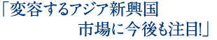 「変容するアジア新興国市場に今後も注目！」