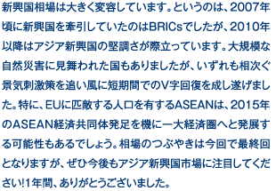 新興国相場は大きく変容しています。というのは、2007年頃に新興国を牽引していたのはBRICsでしたが、2010年以降はアジア新興国の堅調さが際立っています。大規模な自然災害に見舞われた国もありましたが、いずれも相次ぐ景気刺激策を追い風に短期間でのV字回復を成し遂げました。特に、EUに匹敵する人口を有するASEANは、2015年のASEAN経済共同体発足を機に一大経済圏へと発展する可能性もあるでしょう。相場のつぶやきは今回で最終回となりますが、ぜひ今後もアジア新興国市場に注目してください！1年間、ありがとうございました。