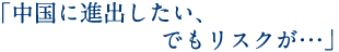 「中国に進出したい、でもリスクが…」