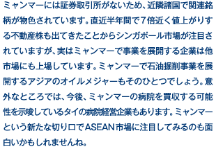 ミャンマーには証券取引所がないため、近隣諸国で関連銘柄が物色されています。直近半年間で7倍近く値上がりする不動産株も出てきたことからシンガポール市場が注目されていますが、実はミャンマーで事業を展開する企業は他市場にも上場しています。ミャンマーで石油掘削事業を展開するアジアのオイルメジャーもそのひとつでしょう。意外なところでは、今後、ミャンマーの病院を買収する可能性を示唆しているタイの病院経営企業もあります。ミャンマーという新たな切り口でASEAN市場に注目してみるのも面白いかもしれませんね。