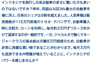 インドネシアを旅行し日系自動車の多さに驚いた方も多いのではないですか？昨年、同国はASEAN最大の自動車市場に浮上、日系のシェアは9割を超えました。人気車種は販売価格が115万円前後のトヨタ・アバンザで、自動車購入時に8割方、ローンを利用し、毎月約3万円ずつ2～3年かけて返済するのが一般的です。一方、ジャカルタで働くマネージャークラスの基本給は月額8万円程度のため、自動車が非常に高額な買い物であることがわかります。毎月3万円も返済できる中間層が増えていることに、インドネシアのパワーを感じませんか？