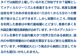 タイでは病院が上場しているのをご存知ですか？国策としてメディカルツーリズムを推進するタイでは、高度な医療技術を伴う外科手術を欧米の10分の1から5分の1の費用で受けることができます。しかし実際のところ、同制度を利用した患者は中東の富裕層にとどまり、患者の多くを外国企業の駐在員家族が占めています。タイのメディカルツーリズムを牽引する国内最大かつ世界2位のある病院は、国内の中間所得層向けの病院を買収するなど新たな展開をみせています。中間層拡大という視点から病院に注目してみるのも面白いかもしれません。