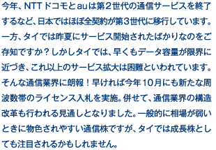 今年、NTTドコモとauは第2世代の通信サービスを終了するなど、日本ではほぼ全契約が第3世代に移行しています。一方、タイでは昨夏にサービス開始されたばかりなのをご存知ですか？しかしタイでは、早くもデータ容量が限界に近づき、これ以上のサービス拡大は困難といわれています。そんな通信業界に朗報！早ければ今年10月にも新たな周波数帯のライセンス入札を実施。併せて、通信業界の構造改革も行われる見通しとなりました。一般的に相場が弱いときに物色されやすい通信株ですが、タイでは成長株としても注目されるかもしれません。