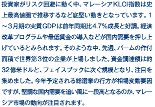 投資家がリスク回避に動く中、マレーシアKLCI指数は史上最高値圏で推移するなど底堅い動きとなっています。1～3月期の実質GDPは前年同期比4.7％成長と好調。経済改革プログラムや最低賃金の導入などが国内需要を押し上げているとみられます。そのような中、先週、パームの作付面積で世界第3位の企業が上場しました。資金調達額は約32億米ドルと、フェイスブックに次ぐ規模となり、注目を集めました。今年予定される総選挙の行方が相場変動要因ですが、堅調な国内需要を追い風に一段高となるのか、マレーシア市場の動向が注目されます。