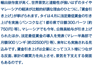 輸出依存度が高く、世界景気と連動性が強いはずのタイやマレーシアの経済が比較的好調な理由のひとつに、「賃金引き上げ」が挙げられます。タイは4月に法定最低賃金の引き上げを実施（バンコクなど1都6県で日額300バーツ（約750円）等）。マレーシアでも今年、公務員給与が引き上げられたほか、法定最低賃金の導入を発表（マレー半島部で月額900リンギ（約22500円）等）、来年にも実施される見込みです。賃金引き上げは企業にとってコスト増につながる反面、家計の購買力を向上させ、景気を下支えする側面もあるのです。