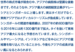 世界の株式市場が弱含む中、アジアの病院株は堅調な値動きです。そのような中、アジア最大の病院経営企業がマレーシアとシンガポールに上場します。実はタイだけでなく、東南アジアではメディカルツーリズムが急成長しています。シンガポールの関連市場規模は、2007年の約600億円から2016年には約1300億円まで拡大。タイを抜いて東南アジア最大になると予想されています。また、シンガポールやマレーシアは、インドネシアなどを中心にアジアの富裕層を取り込んでいることから、今後もアジアの成長が追い風になるとみられます。