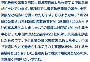 中間決算の発表を前に大幅減益見通しを報告する中国企業が相次いでいます。業種別では景気敏感業種のほか、小売、保険など幅広い分野にわたります。そのような中、7月24日に公表されたHSBCの製造業PMI（速報値）は5ヵ月ぶりの高水準となりました。この指標はHSBCが中小企業を中心とした中国の民間企業約420社に対し景況感を調査したものです。中小企業の景況感改善見通しを受け、中国で来週にかけて発表される7月の主要経済統計に対する改善期待も出てきました。指標好転で株式市場反発となるのか、注意深く見守りたいですね。