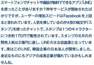 スマートフォンでチャットや通話が無料でできるアプリ「LINE」を使ったことがありますか？昨年サービスが開始されたばかりですが、ユーザーの増加スピードはFacebookを上回ると言われています。人気を博しているのが大型の絵文字「スタンプ」を使ったチャットで、スタンプは1つのキャラクターにつき約170円で販売されています。スタンプの6月の月間売上高は2億円に達し、LINEの主な収益源となっています。実はこのLINE、韓国企業の日本法人が開発しました。身近なものにもアジアの成長企業が隠れているかもしれませんね。