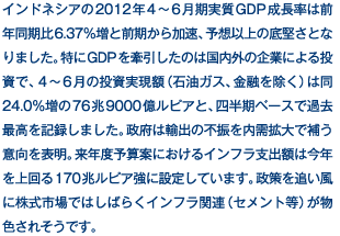 インドネシアの2012年4〜6月期実質GDP成長率は前年同期比6.37％増と前期から加速、予想以上の底堅さとなりました。特にGDPを牽引したのは国内外の企業による投資で、4〜6月の投資実現額（石油ガス、金融を除く）は同24.0％増の76兆9000億ルピアと、四半期ベースで過去最高を記録しました。政府は輸出の不振を内需拡大で補う意向を表明。来年度予算案におけるインフラ支出額は今年を上回る170兆ルピア強に設定しています。政策を追い風に株式市場ではしばらくインフラ関連（セメント等）が物色されそうです。