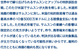 世界中で繰り広げられるサムスンとアップルの特許訴訟合戦。このたび米国でサムスンが大敗を喫しました。米連邦地裁の陪審はサムスンに対し、米国の知的財産権では過去最高水準の10億5000万米ドルに上る賠償金支払いを命じました。ただ株式市場では、サムスンの業績への影響は限定的との見方が多いようです。昨今、携帯端末の製品サイクルが速くなっているため、判決が出る頃には対象製品が主力ではなくなっている可能性が高いからです。裁判の行方とともに株価の動向も気になりますね。