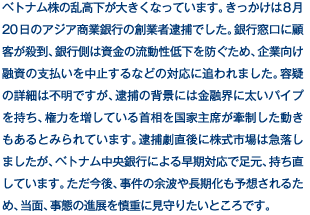 ベトナム株の乱高下が大きくなっています。きっかけは8月20日のアジア商業銀行の創業者逮捕でした。銀行窓口に顧客が殺到、銀行側は資金の流動性低下を防ぐため、企業向け融資の支払いを中止するなどの対応に追われました。容疑の詳細は不明ですが、逮捕の背景には金融界に太いパイプを持ち、権力を増している首相を国家主席が牽制した動きもあるとみられています。逮捕劇直後に株式市場は急落しましたが、ベトナム中央銀行による早期対応で足元、持ち直しています。ただ今後、事件の余波や長期化も予想されるため、当面、事態の進展を慎重に見守りたいところです。