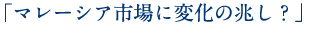 「マレーシア市場に変化の兆し？」