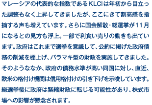 マレーシアの代表的な指数であるKLCIは年初から目立った調整もなく上昇してきましたが、ここにきて割高感を指摘する声も増えています。さらに国会解散・総選挙が11月になるとの見方も浮上。一部で利食い売りの動きも出ています。政府はこれまで選挙を意識して、公約に掲げた政府債務の削減を棚上げ、バラマキ型の財政を実施してきました。そのようななか、政府の債務水準が高い同国に対し、直近、欧米の格付け機関は信用格付けの引き下げを示唆しています。総選挙後に政府は緊縮財政に転じる可能性があり、株式市場への影響が懸念されます。