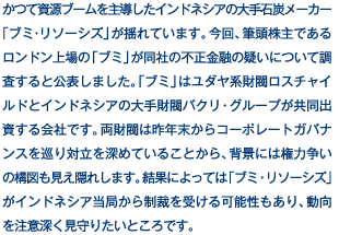 かつて資源ブームを主導したインドネシアの大手石炭メーカー「ブミ･リソーシズ」が揺れています。今回、筆頭株主であるロンドン上場の「ブミ」が同社の不正金融の疑いについて調査すると公表しました。「ブミ」はユダヤ系財閥ロスチャイルドとインドネシアの大手財閥バクリ・グループが共同出資する会社です。両財閥は昨年末からコーポレートガバナンスを巡り対立を深めていることから、背景には権力争いの構図も見え隠れします。結果によっては「ブミ・リソーシズ」がインドネシア当局から制裁を受ける可能性もあり、動向を注意深く見守りたいところです。