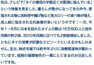 先日、テレビで「タイの僧侶の半数近くが肥満に悩んでいる」という特集を見ました。暮らしが豊かになってきた昨今、寄進される物に肉料理や揚げ物など高カロリーの食べ物が増え、成人病に悩まされる托鉢僧が多いというのです！一方、今年1〜8月に日本を訪れたタイ人の数は16万600人と前年同期の約2倍、2010年同期に比べても2割弱増加しました。ともにタイの消費が好調なエピソードといえるかもしれません。足元、株式市場では約半年ぶりに消費関連株が賑わっています。短期の循環物色の一環にとどまるのか注目したいですね。