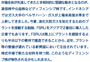 市場全体が失速してきたとき相対的に堅調な動きとなるのが、通信株や公益株などディフェンシブ株です。インドネシアではガス大手のペルサハーン・ガスが上場来高値水準まで上昇してきました。今夏、液化天然ガスを気化するためのプラントを搭載する船舶、FSRUをアジアで2番目に導入した企業でもあります。FSRUは陸上にプラントを建設するよりも半分以下の費用で建造できることから、近年、プラント等の整備が遅れている新興国において注目されています。株式市場で新たな材料を待つ間、このようなディフェンシブ株が物色されるかもしれません。