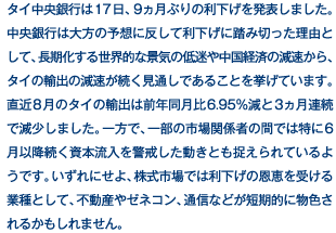 タイ中央銀行は17日、9ヵ月ぶりの利下げを発表しました。中央銀行は大方の予想に反して利下げに踏み切った理由として、長期化する世界的な景気の低迷や中国経済の減速から、タイの輸出の減速が続く見通しであることを挙げています。直近8月のタイの輸出は前年同月比6.95％減と3ヵ月連続で減少しました。一方で、一部の市場関係者の間では特に6月以降続く資本流入を警戒した動きとも捉えられているようです。いずれにせよ、株式市場では利下げの恩恵を受ける業種として、不動産やゼネコン、通信などが短期的に物色されるかもしれません。