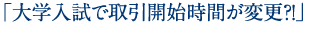 「大学入試で取引開始時間が変更？！」