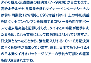 タイの観光・流通関連の好決算（7～9月期）が目立ちます。高級ホテルや外食産業を営むマイナー・インターナショナルは前年同期比12％増収、69％増益（前年計上の特別損益を除く）、セブンイレブンを展開するCPオールも四半期ベースで過去最高益を記録しました。タイはこの時期が雨季にあたるため、これら業種にとって閑散期といわれていますが、好決算となったことから、繁忙期入りする10～12月期決算に早くも期待が高まっています。直近、日本でも10～12月の日本発タイ行きパッケージツアーの予約が好調との報道もあり注目されますね。