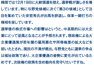 韓国では12月19日に大統領選を控え、選挙戦が激しさを増しています。特に与野党候補に次ぐ「第3の候補」として注目を集めていた安哲秀氏が出馬を辞退し、保革一騎打ちの様相を呈しています。選挙後の株式市場への影響はというと、中長期的には大企業にとって逆風となることが予想されます。現政権による大企業優遇策が若年層の雇用悪化や所得格差の拡大などを招いたとされ、国民の不満が噴出。与野党ともに選挙の争点は福祉政策であり、大企業優遇の姿勢に変化が出ているためです。次政権の政策を含め動向を見守りたいですね。