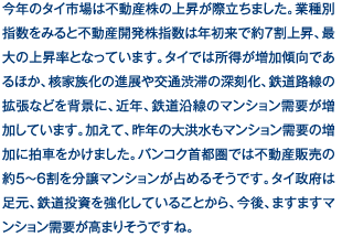 今年のタイ市場は不動産株の上昇が際立ちました。業種別指数をみると不動産開発株指数は年初来で約7割上昇、最大の上昇率となっています。タイでは所得が増加傾向であるほか、核家族化の進展や交通渋滞の深刻化、鉄道路線の拡張などを背景に、近年、鉄道沿線のマンション需要が増加しています。加えて、昨年の大洪水もマンション需要の増加に拍車をかけました。バンコク首都圏では不動産販売の約5～6割を分譲マンションが占めるそうです。タイ政府は足元、鉄道投資を強化していることから、今後、ますますマンション需要が高まりそうですね。