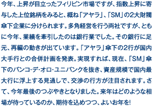 今年、上昇が目立ったフィリピン市場ですが、指数上昇に寄与した上位銘柄をみると、概ね「アヤラ」、「SM」の2大財閥傘下企業に分けられます。多角経営を行う両社ですが、ともに今年、業績を牽引したのは銀行業でした。その銀行に足元、再編の動きが出ています。「アヤラ」傘下の2行が国内大手行との合併計画を発表。実現すれば、現在、「SM」傘下のバンコ・デ・オロ・ユニバンクを抜き、資産規模で国内最大行に浮上する見通しで、交渉の行方が注目されます。さて、今年最後のつぶやきとなりました。来年はどのような相場が待っているのか、期待を込めつつ、よいお年を！