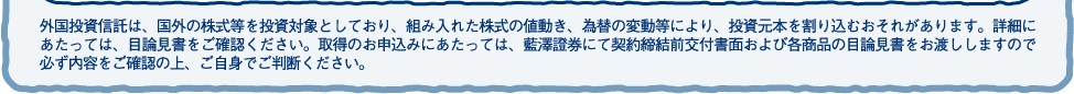 外国投資信託は、国外の株式等を投資対象としており、組み入れた株式の値動き、為替の変動等により、投資元本を割り込むおそれがあります。詳細にあたっては、目論見書をご確認ください。取得のお申込みにあたっては、藍澤證券にて契約締結前交付書面および各商品の目論見書をお渡ししますので必ず内容をご確認の上、ご自身でご判断ください。