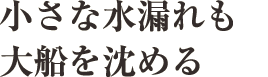 小さな水漏れも大船を沈める