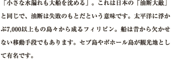 「小さな水漏れも大船を沈める」。これは日本の「油断大敵」と同じで、油断は失敗のもとだという意味です。太平洋に浮かぶ7,000以上もの島々から成るフィリピン。船は昔から欠かせない移動手段でもあります。セブ島やボホール島が観光地として有名です。