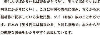 「悲しんでばかりいれば寿命がちぢむし、笑ってばかりいれば病気にかかりにくい」。これは中国の貴州に住み、古くから水稲耕作に従事している少数民族、プイ（布依）族のことわざです。日本の「笑う門には福来たる」と同じ意味で、心とからだの微妙な関係をわかりやすく表現しています。