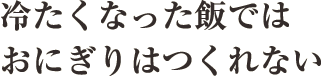 冷たくなった飯ではおにぎりはつくれない