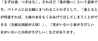 「まずは妻、つぎは天」。それほど「妻が強い」という意味です。ベトナムには夫婦にまつわることわざとして、「妻と夫とが同意すれば、大海の水をもくみあげてほしてしまうことができる（夫婦は団結が大切）」、「男がいないと家がさびしい　女がいないと台所がさびしい」などがあります。