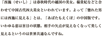 「西施（せいし）」は春秋時代の越国の美女。楊貴妃などと合わせて中国古代四大美女といわれています。よって「惚れた男には西施に見える」とは、「あばたもえくぼ」の中国版です。いわゆる恋は盲目の状態。相手の欠点が見えなくなって美しく見えるというのは世界共通なんですね。