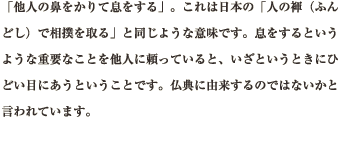 「他人の鼻をかりて息をする」。これは日本の「人の褌（ふんどし）で相撲を取る」と同じような意味です。息をするというような重要なことを他人に頼っていると、いざというときにひどい目にあうということです。仏典に由来するのではないかと言われています。