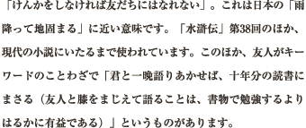 「けんかをしなければ友だちにはなれない」。これは日本の「雨降って地固まる」に近い意味です。「水滸伝」第38回のほか、現代の小説にいたるまで使われています。このほか、友人がキーワードのことわざで「君と一晩語りあかせば、十年分の読書にまさる（友人と膝をまじえて語ることは、書物で勉強するよりはるかに有益である）」というものがあります。