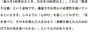 「他人を1回責めるとき、自分を10回責めよ」。これは「慎重さは徳」という意味です。謙虚さや反省心の必要性を説いているといえます。このように「心がけ」を説くことわざで、「実を食べて、その木を植えた人をおもう（果樹を植えた人のおかげで木の実を食べられる）」というものがあります。。