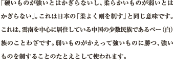 「硬いものが強いとはかぎらないし、柔らかいものが弱いとはかぎらない」。これは日本の「柔よく剛を制す」と同じ意味です。これは、雲南を中心に居住している中国の少数民族であるペー（白）族のことわざです。弱いものがかえって強いものに勝つ、強いものを制することのたとえとして使われます。