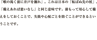 「喉の渇く前に井戸を掘れ」。これは日本の「転ばぬ先の杖」、「備えあれば患いなし」と同じ意味です。前もって用心して備えをしておくことで、失敗や心配ごとを防ぐことができるということです。