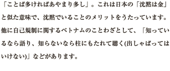 「ことば多ければあやまり多し」。これは日本の「沈黙は金」と似た意味で、沈黙でいることのメリットをうたっています。他に自己規制に関するベトナムのことわざとして、「知っているなら語り、知らないなら柱にもたれて聴く(出しゃばってはいけない)」などがあります。