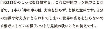 「犬は自分のしっぽを自慢する」。これは中国のトン族のことわざで、日本の「井の中の蛙 大海を知らず」と似た意味です。自分の知識や考え方にとらわれてしまい、世界の広さを知らないで自慢げにしている様子、つまり見識の狭いことの例えです。