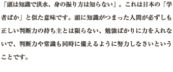 「頭は知識で洪水、身の振り方は知らない」。これは日本の「学者ばか」と似た意味です。頭に知識がつまった人間が必ずしも正しい判断力の持ち主とは限らない、勉強ばかりに力を入れないで、判断力や常識も同時に備えるように努力しなさいということです。