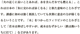 「火の近くに長いことあれば、水を含んだ木でも燃える」。これは日本の「朱に交われば赤くなる」と似た意味のことわざです。誘惑に初めは強く抵抗していても次第に意志の力が弱くなるということです。「木」をつかったフィリピンのことわざとして「若木は伸ばしやすいが、成木はむずかしい（鉄は熱いうちに打て）」などがあります。