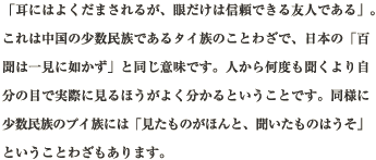 「耳にはよくだまされるが、眼だけは信頼できる友人である」。これは中国の少数民族であるタイ族のことわざで、日本の「百聞は一見に如かず」と同じ意味です。人から何度も聞くより自分の目で実際に見るほうがよく分かるということです。同様に少数民族のプイ族には「見たものがほんと、聞いたものはうそ」ということわざもあります。