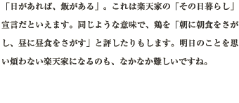 「日があれば、飯がある」。これは楽天家の「その日暮らし」宣言だといえます。同じような意味で、鶏を「朝に朝食をさがし、昼に昼食をさがす」と評したりもします。明日のことを思い煩わない楽天家になるのも、なかなか難しいですね。